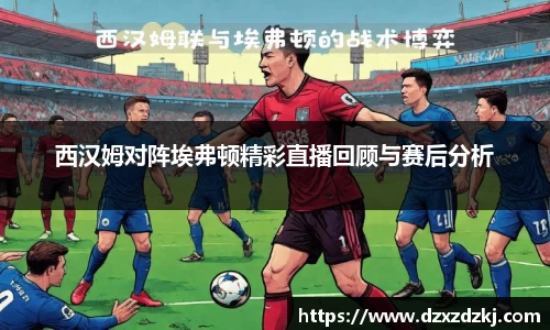 西汉姆对阵埃弗顿精彩直播回顾与赛后分析